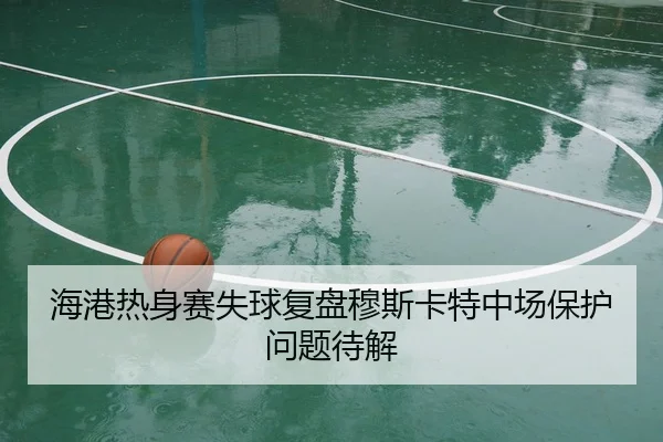 海港热身赛失球复盘穆斯卡特中场保护问题待解